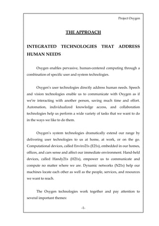 Project Oxygen



                         THE APPROACH


INTEGRATED            TECHNOLOGIES               THAT         ADDRESS
HUMAN NEEDS


      Oxygen enables pervasive, human-centered computing through a
combination of specific user and system technologies.


      Oxygen’s user technologies directly address human needs. Speech
and vision technologies enable us to communicate with Oxygen as if
we’re interacting with another person, saving much time and effort.
Automation,   individualized      knowledge   access,   and   collaboration
technologies help us perform a wide variety of tasks that we want to do
in the ways we like to do them.


      Oxygen’s system technologies dramatically extend our range by
delivering user technologies to us at home, at work, or on the go.
Computational devices, called Enviro21s (E21s), embedded in our homes,
offices, and cars sense and affect our immediate environment. Hand-held
devices, called Handy21s (H21s), empower us to communicate and
compute no matter where we are. Dynamic networks (N21s) help our
machines locate each other as well as the people, services, and resources
we want to reach.
Oxygen’s user technologies include:
      The Oxygen technologies work together and pay attention to
several important themes:

                                    -1-
 