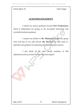 Seminar Report ’03 Project Oxygen
ACKNOWLEDGEMENT
I extend my sincere gratitude towards Prof. P.Sukumaran
Head of Department for giving us his invaluable knowledge and
wonderful technical guidance
I express my thanks to Mr. Muhammed Kutty our group
tutor and also to our staff advisor Ms. Biji Paul for their kind co-
operation and guidance for preparing and presenting this seminar.
I also thank all the other faculty members of AEI
department and my friends for their help and support.
Dept. of AEI MESCE Kuttippuram
-35-
Standard Version of WPS Office Suite with PDF Editor - https://www.wps.com
 