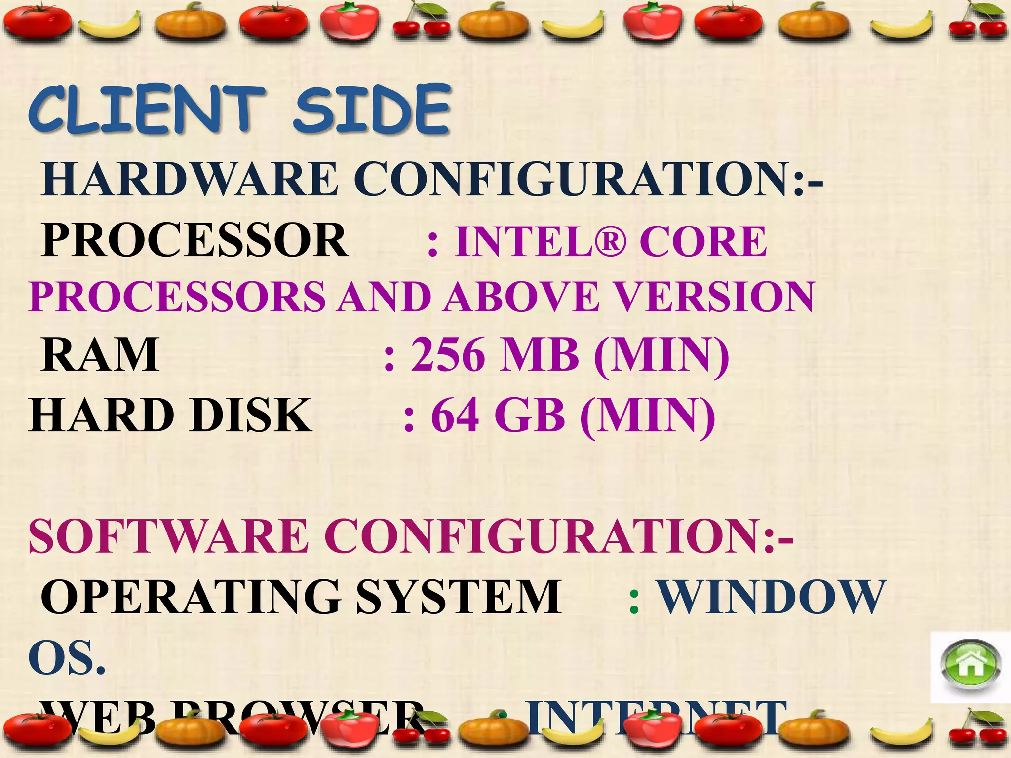 CLIENT SIDE
HARDWARE CONFIGURATION:-
PROCESSOR : INTEL® CORE
PROCESSORS AND ABOVE VERSION
RAM : 256 MB (MIN)
HARD DISK : 64 GB (MIN)
SOFTWARE CONFIGURATION:-
OPERATING SYSTEM : WINDOW
OS.
WEB BROWSER : INTERNET
 