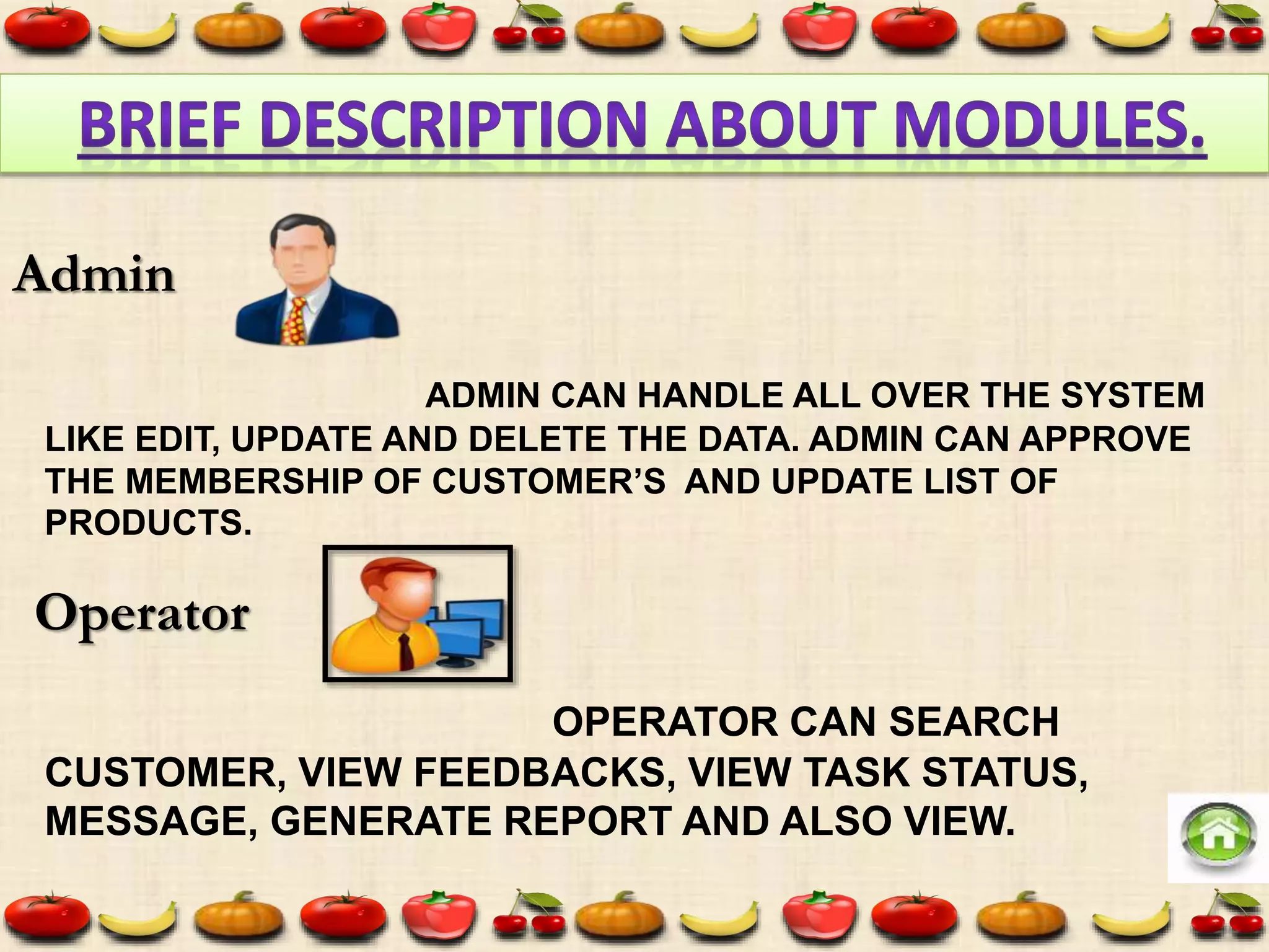 ADMIN CAN HANDLE ALL OVER THE SYSTEM
LIKE EDIT, UPDATE AND DELETE THE DATA. ADMIN CAN APPROVE
THE MEMBERSHIP OF CUSTOMER’S AND UPDATE LIST OF
PRODUCTS.
OPERATOR CAN SEARCH
CUSTOMER, VIEW FEEDBACKS, VIEW TASK STATUS,
MESSAGE, GENERATE REPORT AND ALSO VIEW.
Admin
Operator
 