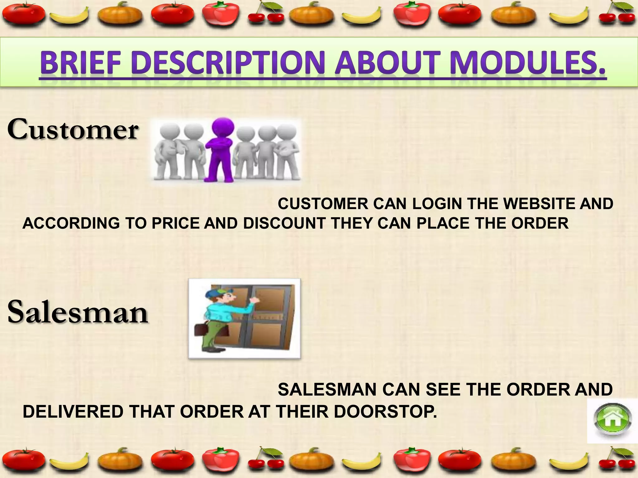 CUSTOMER CAN LOGIN THE WEBSITE AND
ACCORDING TO PRICE AND DISCOUNT THEY CAN PLACE THE ORDER
SALESMAN CAN SEE THE ORDER AND
DELIVERED THAT ORDER AT THEIR DOORSTOP.
Customer
Salesman
 