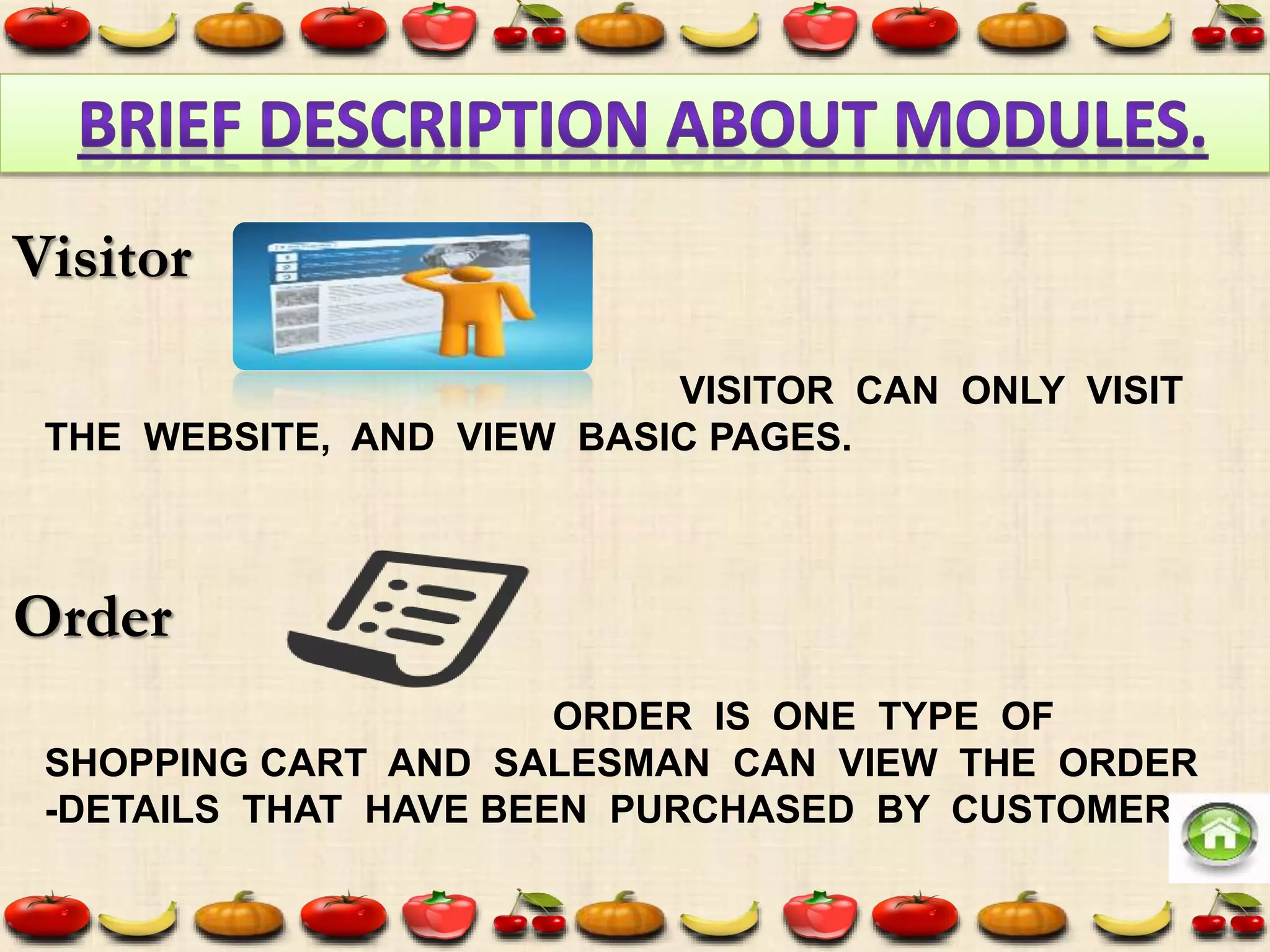 VISITOR CAN ONLY VISIT
THE WEBSITE, AND VIEW BASIC PAGES.
ORDER IS ONE TYPE OF
SHOPPING CART AND SALESMAN CAN VIEW THE ORDER
-DETAILS THAT HAVE BEEN PURCHASED BY CUSTOMER.
Visitor
Order
 