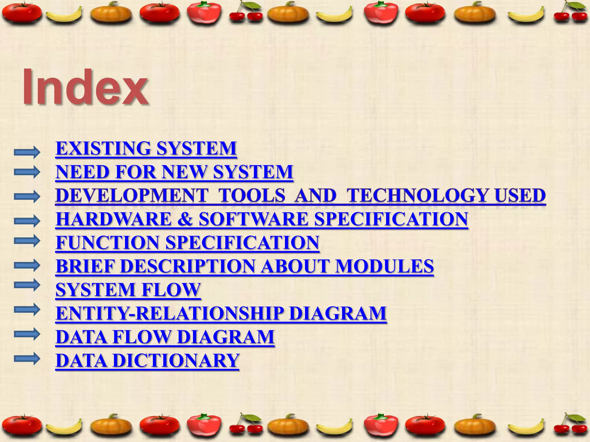 EXISTING SYSTEM
NEED FOR NEW SYSTEM
HARDWARE & SOFTWARE SPECIFICATION
FUNCTION SPECIFICATION
BRIEF DESCRIPTION ABOUT MODULES
SYSTEM FLOW
ENTITY-RELATIONSHIP DIAGRAM
DATA FLOW DIAGRAM
DATA DICTIONARY
Index
 