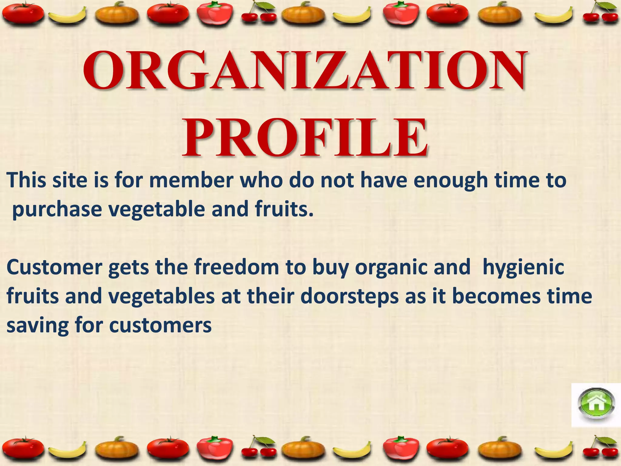 ORGANIZATION
PROFILE
This site is for member who do not have enough time to
purchase vegetable and fruits.
Customer gets the freedom to buy organic and hygienic
fruits and vegetables at their doorsteps as it becomes time
saving for customers
 