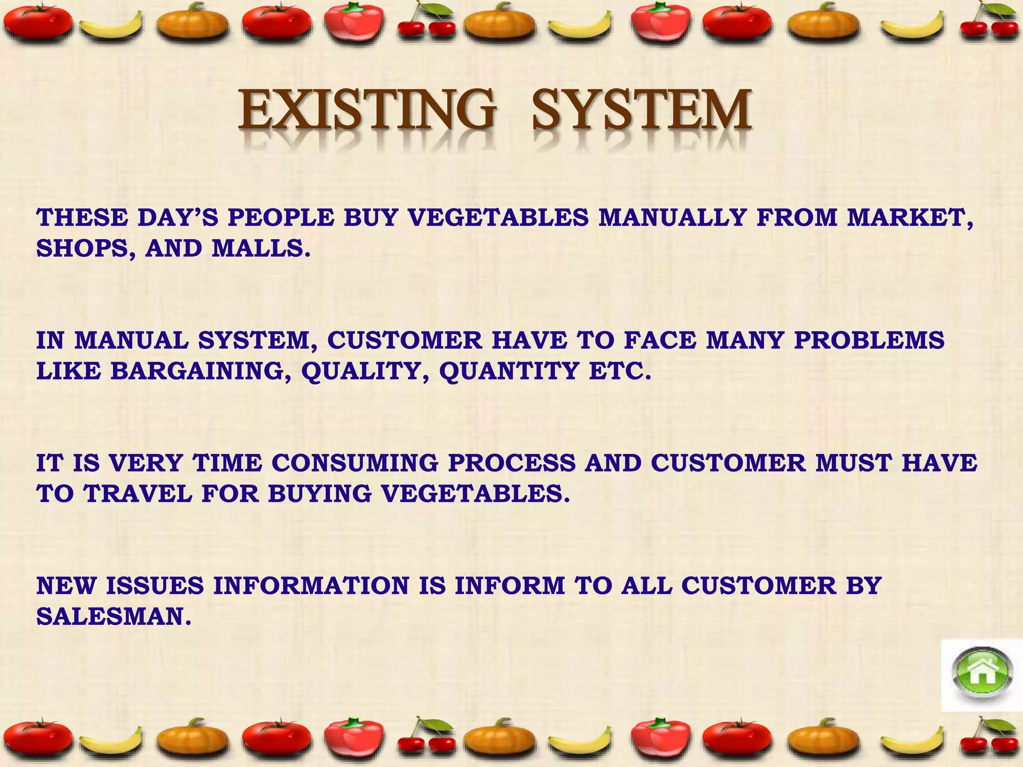 THESE DAY’S PEOPLE BUY VEGETABLES MANUALLY FROM MARKET,
SHOPS, AND MALLS.
IN MANUAL SYSTEM, CUSTOMER HAVE TO FACE MANY PROBLEMS
LIKE BARGAINING, QUALITY, QUANTITY ETC.
IT IS VERY TIME CONSUMING PROCESS AND CUSTOMER MUST HAVE
TO TRAVEL FOR BUYING VEGETABLES.
NEW ISSUES INFORMATION IS INFORM TO ALL CUSTOMER BY
SALESMAN.
EXISTING SYSTEM
 