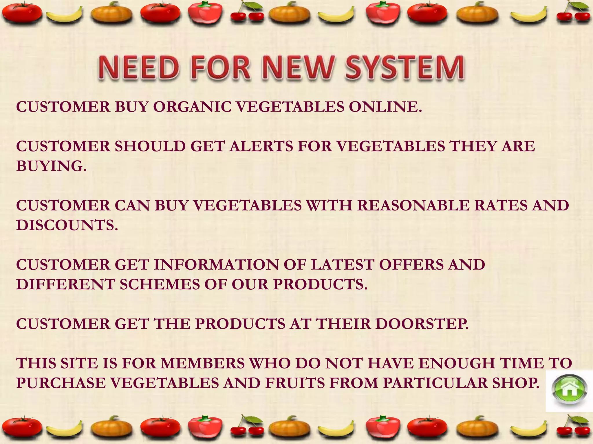 CUSTOMER BUY ORGANIC VEGETABLES ONLINE.
CUSTOMER SHOULD GET ALERTS FOR VEGETABLES THEY ARE
BUYING.
CUSTOMER CAN BUY VEGETABLES WITH REASONABLE RATES AND
DISCOUNTS.
CUSTOMER GET INFORMATION OF LATEST OFFERS AND
DIFFERENT SCHEMES OF OUR PRODUCTS.
CUSTOMER GET THE PRODUCTS AT THEIR DOORSTEP.
THIS SITE IS FOR MEMBERS WHO DO NOT HAVE ENOUGH TIME TO
PURCHASE VEGETABLES AND FRUITS FROM PARTICULAR SHOP.
 