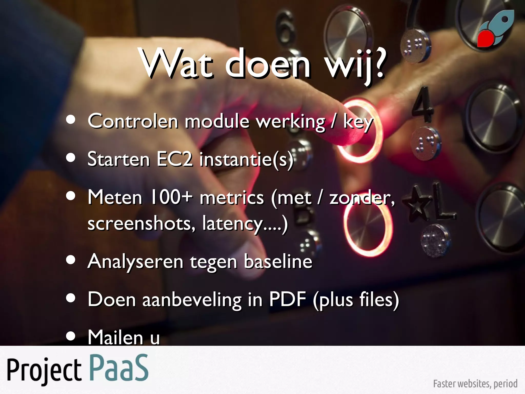 Wat doen wij?Wat doen wij?
• Controlen module werking / keyControlen module werking / key
• Starten EC2 instantie(s)Starten EC2 instantie(s)
• Meten 100+ metrics (met / zonder,Meten 100+ metrics (met / zonder,
screenshots, latency....)screenshots, latency....)
• Analyseren tegen baselineAnalyseren tegen baseline
• Doen aanbeveling in PDF (plus files)Doen aanbeveling in PDF (plus files)
• Mailen uMailen u
 