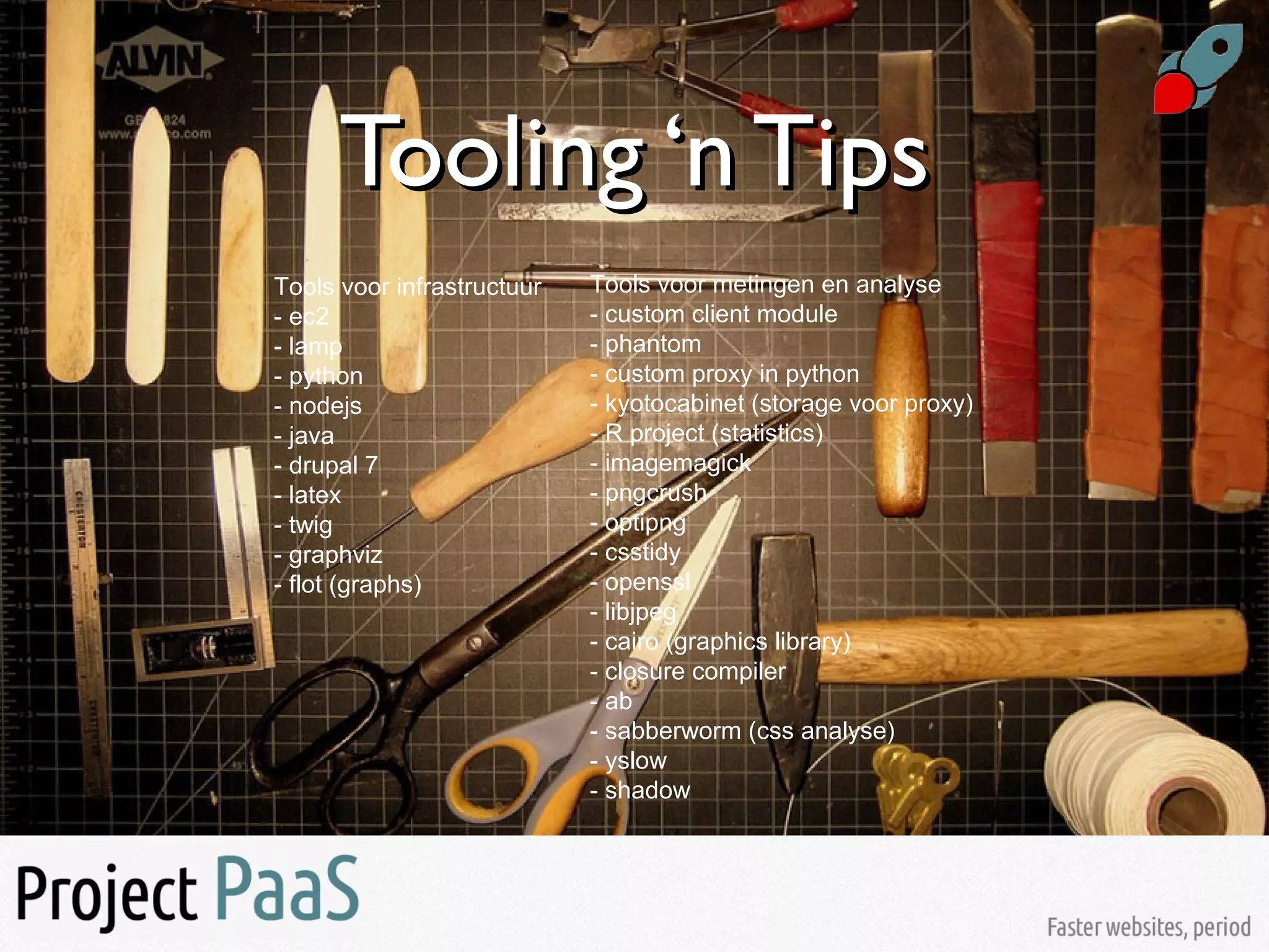 Tooling ‘n TipsTooling ‘n Tips
Tools voor infrastructuur
- ec2
- lamp
- python
- nodejs
- java
- drupal 7
- latex
- twig
- graphviz
- flot (graphs)
Tools voor metingen en analyse
- custom client module
- phantom
- custom proxy in python
- kyotocabinet (storage voor proxy)
- R project (statistics)
- imagemagick
- pngcrush
- optipng
- csstidy
- openssl
- libjpeg
- cairo (graphics library)
- closure compiler
- ab
- sabberworm (css analyse)
- yslow
- shadow
 