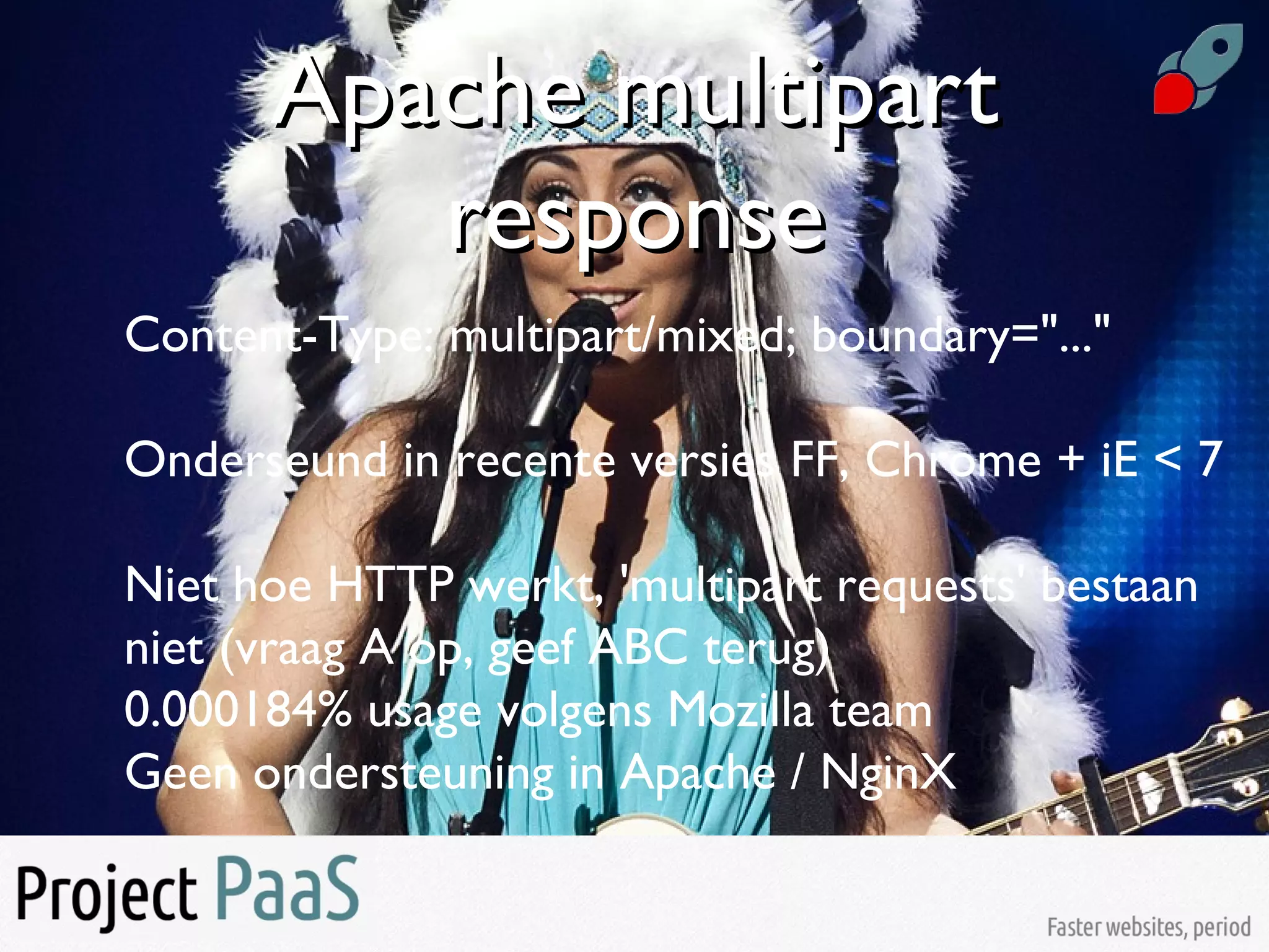Apache multipartApache multipart
responseresponse
Content-Type: multipart/mixed; boundary="..."
Onderseund in recente versies FF, Chrome + iE < 7
Niet hoe HTTP werkt, 'multipart requests' bestaan
niet (vraag A op, geef ABC terug)
0.000184% usage volgens Mozilla team
Geen ondersteuning in Apache / NginX
 