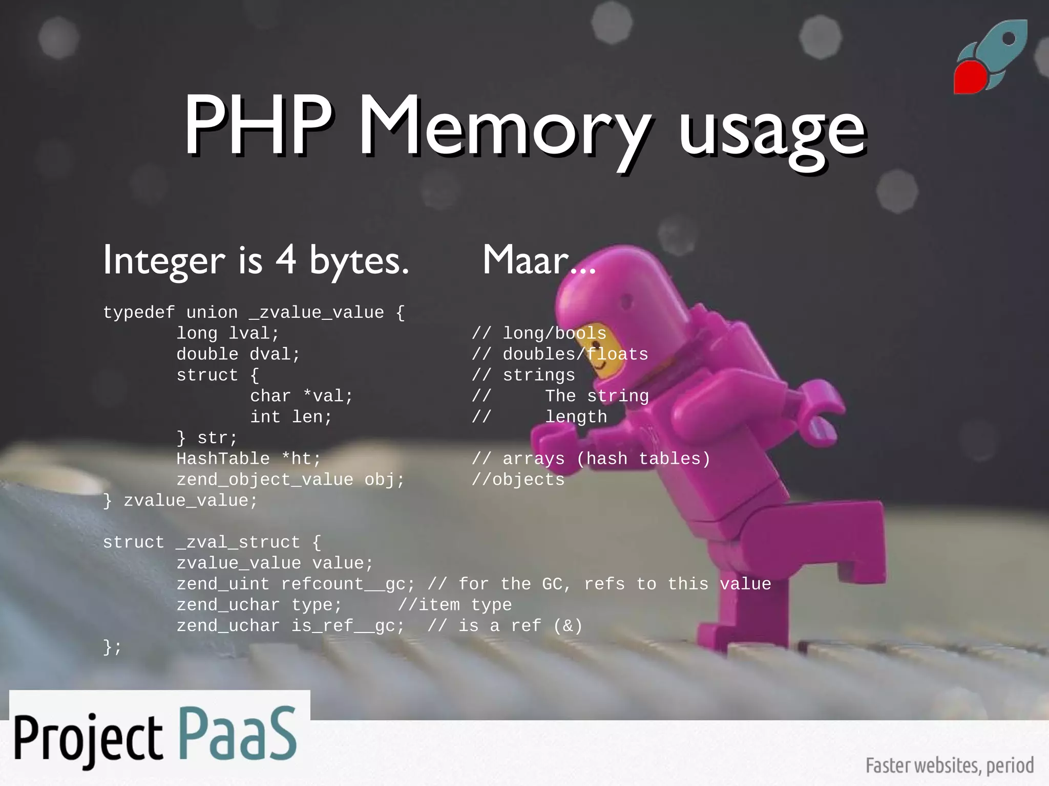 PHP Memory usagePHP Memory usage
Integer is 4 bytes. Maar...
typedef union _zvalue_value {
long lval; // long/bools
double dval; // doubles/floats
struct { // strings
char *val; // The string
int len; // length
} str;
HashTable *ht; // arrays (hash tables)
zend_object_value obj; //objects
} zvalue_value;
struct _zval_struct {
zvalue_value value;
zend_uint refcount__gc; // for the GC, refs to this value
zend_uchar type; //item type
zend_uchar is_ref__gc; // is a ref (&)
};
 