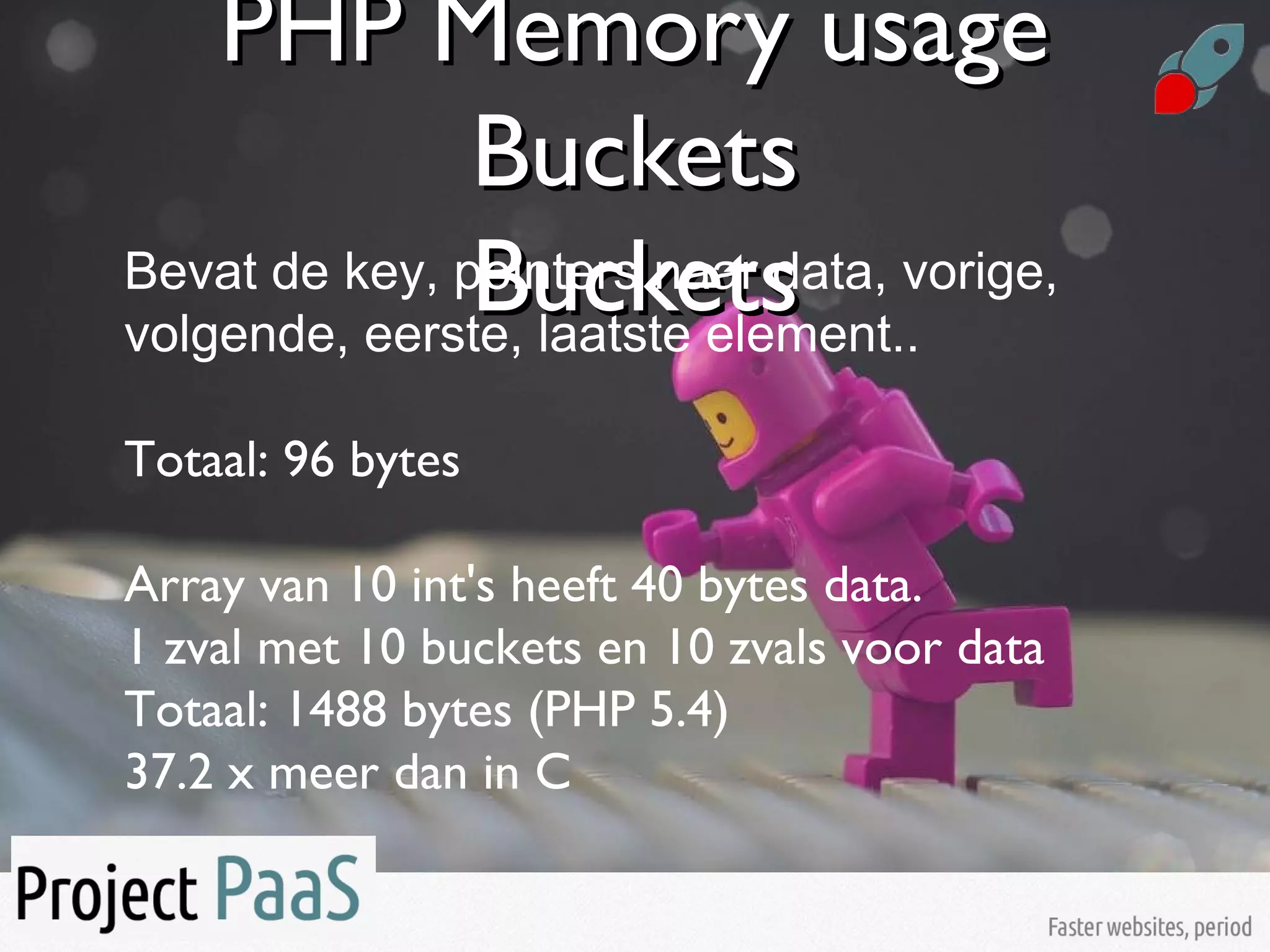 PHP Memory usagePHP Memory usage
BucketsBuckets
BucketsBucketsBevat de key, pointers naar data, vorige,
volgende, eerste, laatste element..
Totaal: 96 bytes
Array van 10 int's heeft 40 bytes data.
1 zval met 10 buckets en 10 zvals voor data
Totaal: 1488 bytes (PHP 5.4)
37.2 x meer dan in C
 