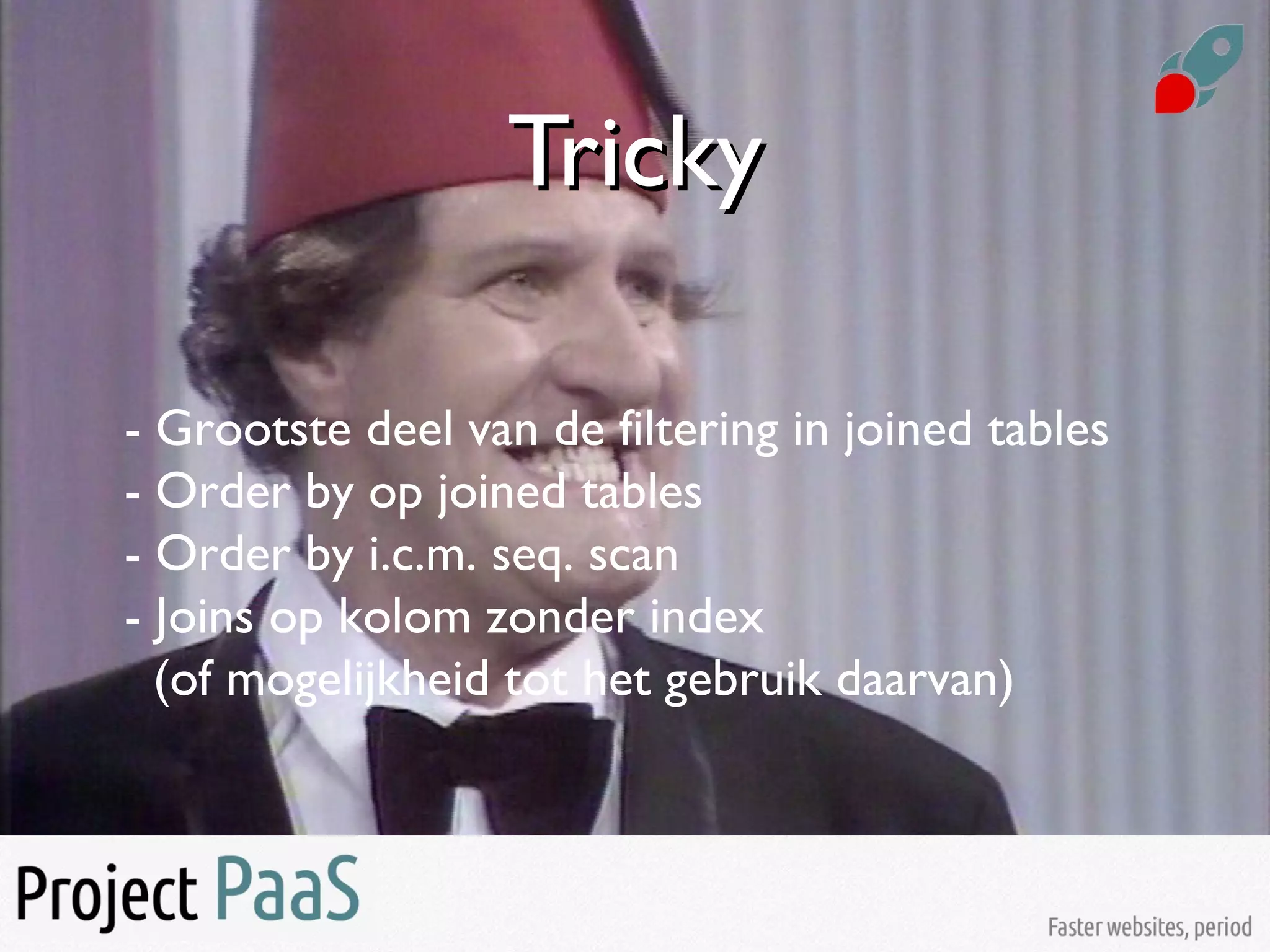 TrickyTricky
- Grootste deel van de filtering in joined tables
- Order by op joined tables
- Order by i.c.m. seq. scan
- Joins op kolom zonder index
(of mogelijkheid tot het gebruik daarvan)
 