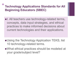 Technology Applications Standards for All Beginning Educators (SBEC)I. All teachers use technology-related terms, concepts, data input strategies, and ethical practices to make informed decisions about current technologies and their applications.Using the Technology Application TEKS, list 10 technology-related terms.