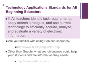 What ethical practices should be modeled at your grade/subject level?Technology Applications Standards for All Beginning EducatorsII. All teachers identify task requirements, apply search strategies, and use current technology to efficiently acquire, analyze, and evaluate a variety of electronic information.Are you familiar with using Boolean searches?