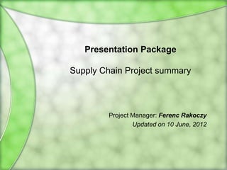 Presentation Package

Supply Chain Project summary



         Project Manager: Ferenc Rakoczy
                 Updated on 6 March, 2013
 
