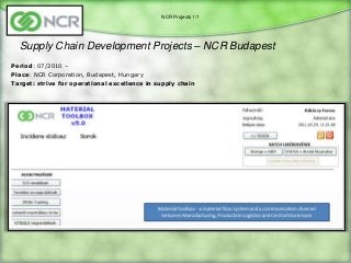 NCR Projects 1/1




  Supply Chain Development Projects – NCR Budapest
Period: 07/2010 –
Place: NCR Corporation, Budapest, Hungary
Target: strive for operational excellence in supply chain
 