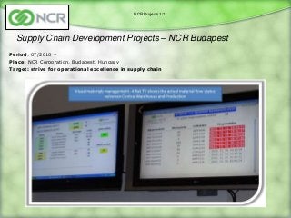 NCR Projects 1/1




  Supply Chain Development Projects – NCR Budapest
Period: 07/2010 –
Place: NCR Corporation, Budapest, Hungary
Target: strive for operational excellence in supply chain
 