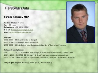 Personal Data

Ferenc Rakoczy MBA

Marital Status: Married
Age: 35 years
Telephone: +36 30 503 9664
E-mail: ferenc.rakoczy@gmail.com
Blog: http://supplychain.blog.hu


Studies:
2007-2009 – MBA, University of Szeged
2006 – Six Sigma Green Belt Certification
1996-2002 – MSc in Economics, Budapest University of Economic Sciences


Relevant workplaces:
2010 -       NCR Corporation as Manager, Continuous Improvement, Supply Chain
2004 - 2009 ELCOTEQ SE (Hungary & Brazil), various management positions
2003 - 2004 SANMINA-SCI Hungary LTD (Tatabánya, Hungary) as Master Scheduler


Languages: English (fluency), Portuguese, Italian (basic)
 