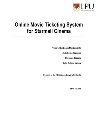 Online Movie Ticketing System
for Starmall Cinema
Prepared by: Donna Mae Laurente
Jade Celine Tapawan
Dayanara Topacio
Arlin Victoria Yalung

Lyceum of the Philippines University-Cavite

March 19, 2013

i

 
