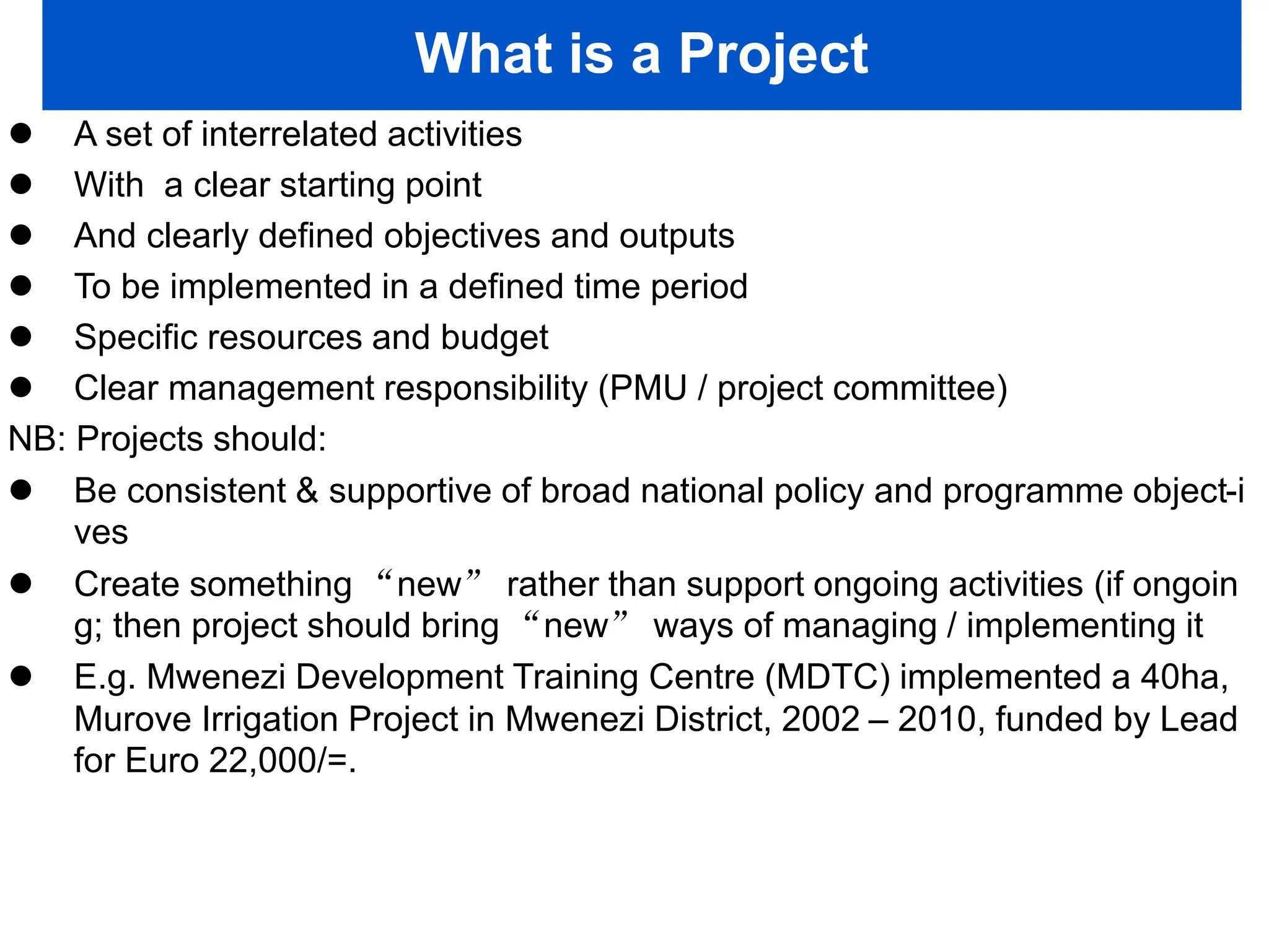 What is a Project
 A set of interrelated activities
 With a clear starting point
 And clearly defined objectives and outputs
 To be implemented in a defined time period
 Specific resources and budget
 Clear management responsibility (PMU / project committee)
NB: Projects should:
 Be consistent & supportive of broad national policy and programme object-i
ves
 Create something “new” rather than support ongoing activities (if ongoin
g; then project should bring “new” ways of managing / implementing it
 E.g. Mwenezi Development Training Centre (MDTC) implemented a 40ha,
Murove Irrigation Project in Mwenezi District, 2002 – 2010, funded by Lead
for Euro 22,000/=.
 