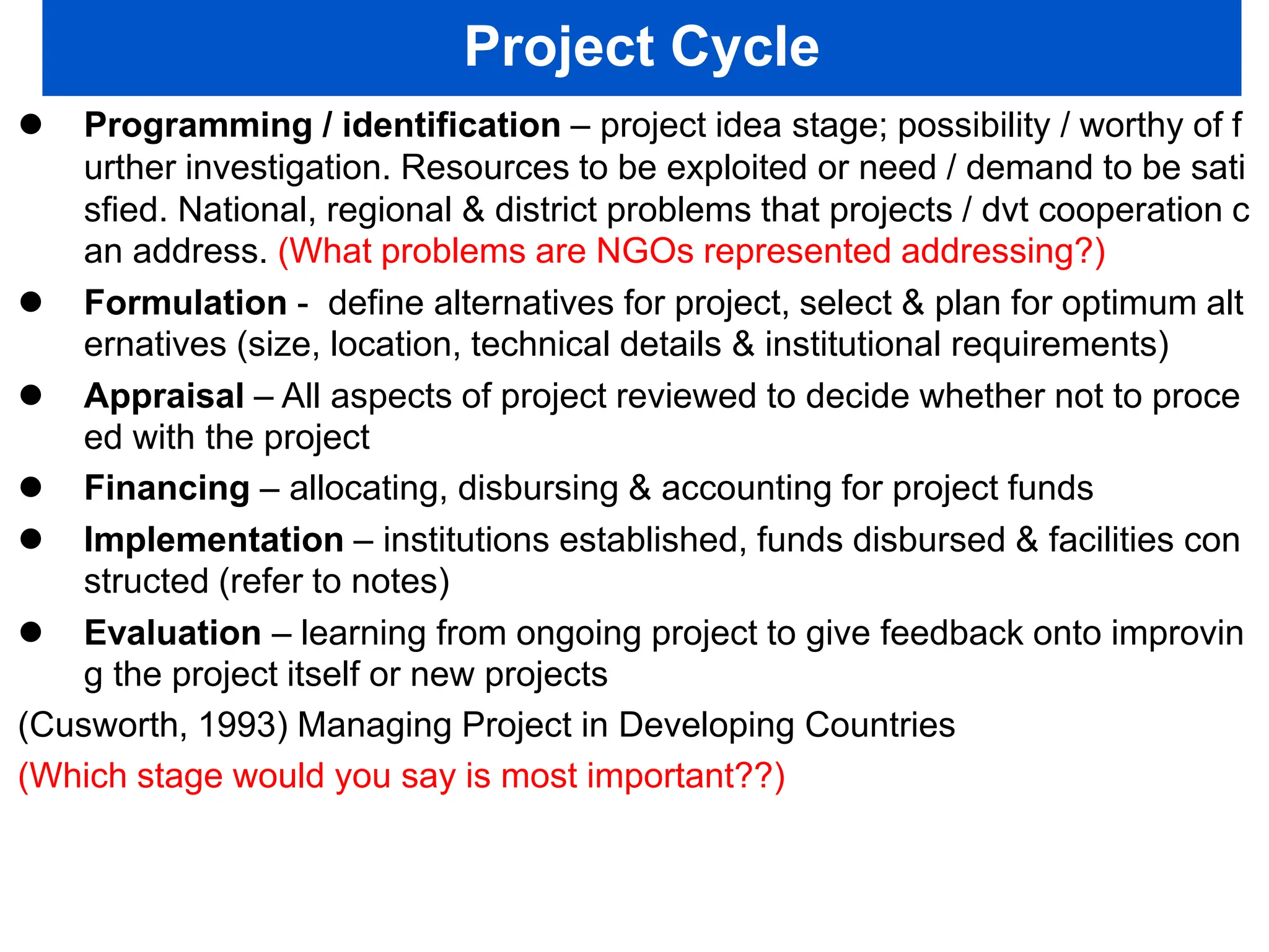 Project Cycle
 Programming / identification – project idea stage; possibility / worthy of f
urther investigation. Resources to be exploited or need / demand to be sati
sfied. National, regional & district problems that projects / dvt cooperation c
an address. (What problems are NGOs represented addressing?)
 Formulation - define alternatives for project, select & plan for optimum alt
ernatives (size, location, technical details & institutional requirements)
 Appraisal – All aspects of project reviewed to decide whether not to proce
ed with the project
 Financing – allocating, disbursing & accounting for project funds
 Implementation – institutions established, funds disbursed & facilities con
structed (refer to notes)
 Evaluation – learning from ongoing project to give feedback onto improvin
g the project itself or new projects
(Cusworth, 1993) Managing Project in Developing Countries
(Which stage would you say is most important??)
 