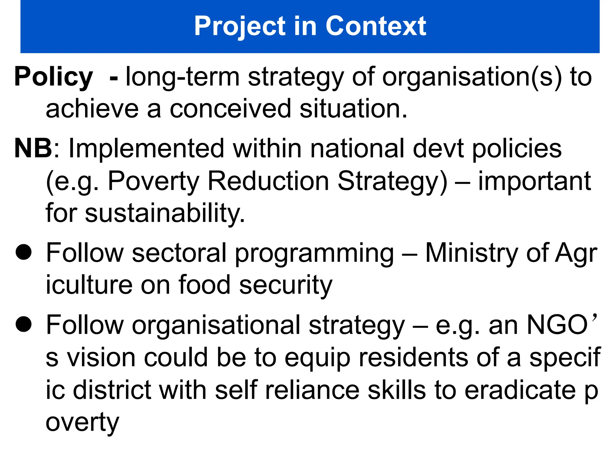 Project in Context
Policy - long-term strategy of organisation(s) to
achieve a conceived situation.
NB: Implemented within national devt policies
(e.g. Poverty Reduction Strategy) – important
for sustainability.
 Follow sectoral programming – Ministry of Agr
iculture on food security
 Follow organisational strategy – e.g. an NGO’
s vision could be to equip residents of a specif
ic district with self reliance skills to eradicate p
overty
 