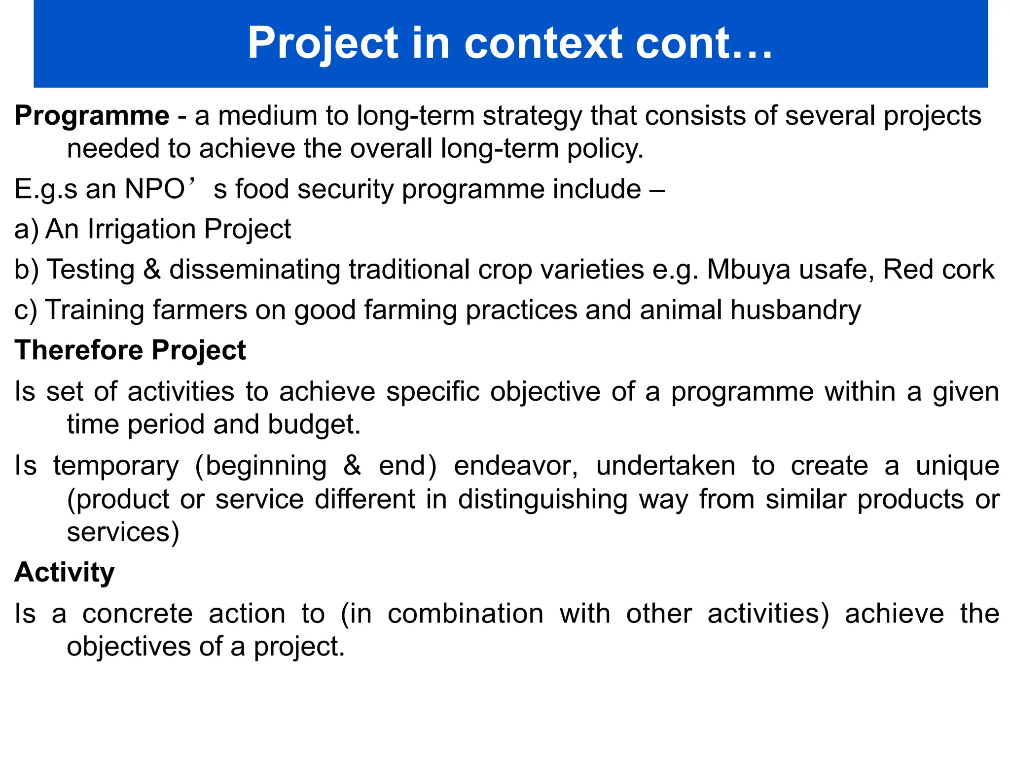 Project in context cont…
Programme - a medium to long-term strategy that consists of several projects
needed to achieve the overall long-term policy.
E.g.s an NPO’s food security programme include –
a) An Irrigation Project
b) Testing & disseminating traditional crop varieties e.g. Mbuya usafe, Red cork
c) Training farmers on good farming practices and animal husbandry
Therefore Project
Is set of activities to achieve specific objective of a programme within a given
time period and budget.
Is temporary (beginning & end) endeavor, undertaken to create a unique
(product or service different in distinguishing way from similar products or
services)
Activity
Is a concrete action to (in combination with other activities) achieve the
objectives of a project.
 