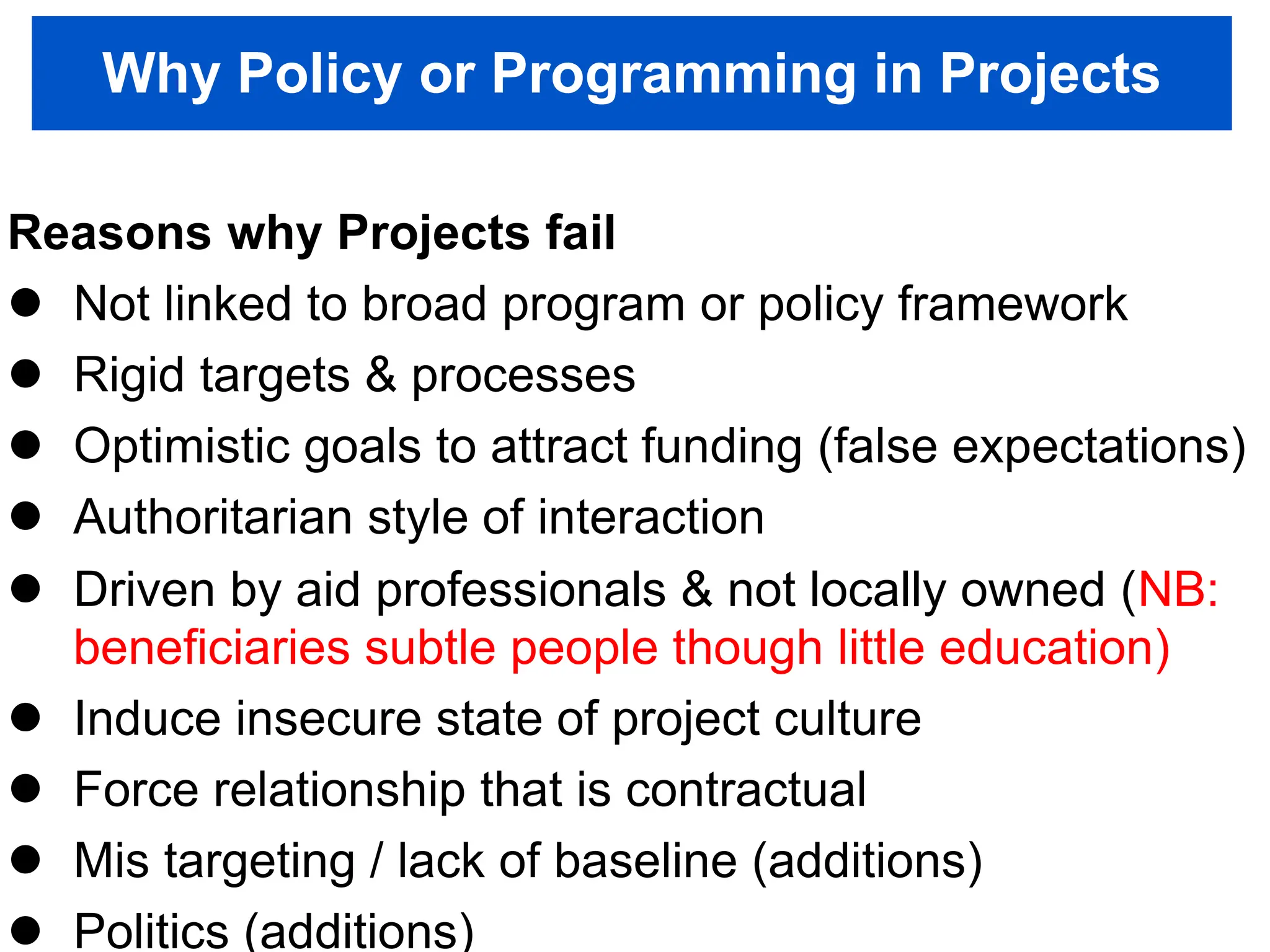 Why Policy or Programming in Projects
Reasons why Projects fail
 Not linked to broad program or policy framework
 Rigid targets & processes
 Optimistic goals to attract funding (false expectations)
 Authoritarian style of interaction
 Driven by aid professionals & not locally owned (NB:
beneficiaries subtle people though little education)
 Induce insecure state of project culture
 Force relationship that is contractual
 Mis targeting / lack of baseline (additions)
 Politics (additions)
 