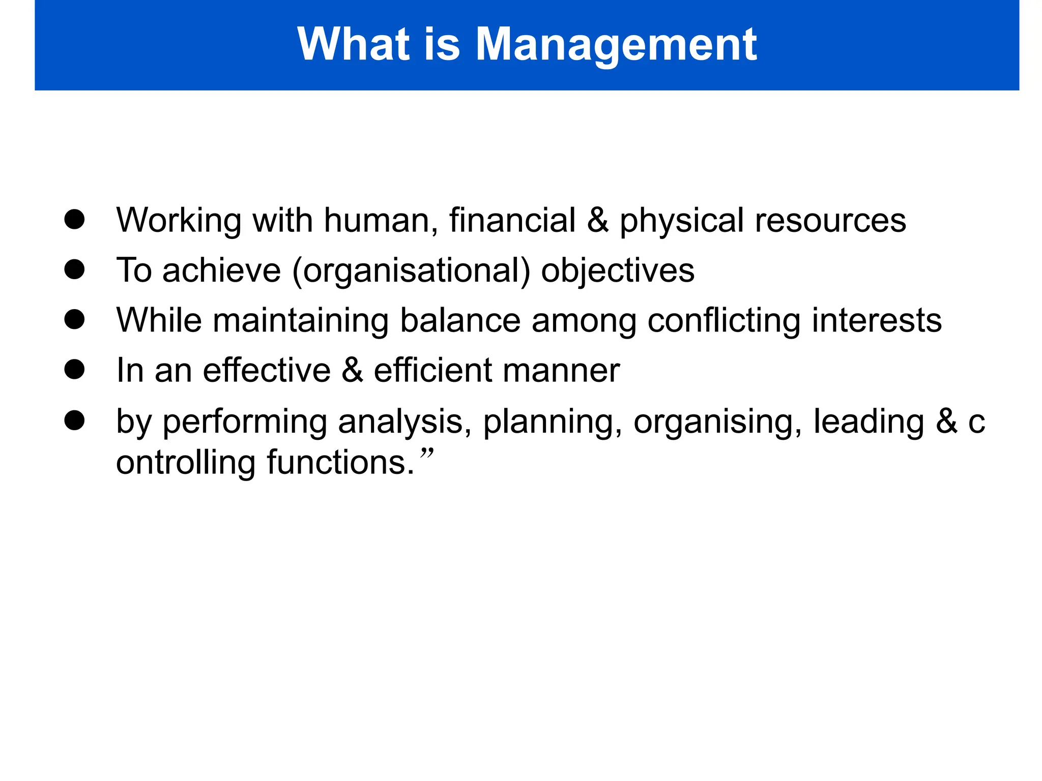 What is Management
 Working with human, financial & physical resources
 To achieve (organisational) objectives
 While maintaining balance among conflicting interests
 In an effective & efficient manner
 by performing analysis, planning, organising, leading & c
ontrolling functions.”
 