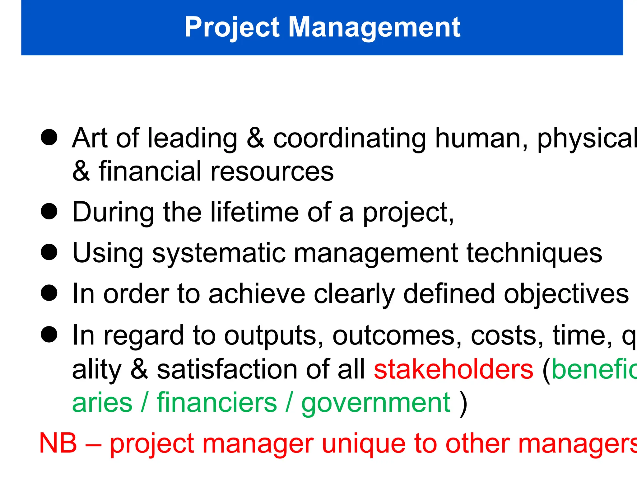 Project Management
 Art of leading & coordinating human, physical
& financial resources
 During the lifetime of a project,
 Using systematic management techniques
 In order to achieve clearly defined objectives
 In regard to outputs, outcomes, costs, time, q
ality & satisfaction of all stakeholders (benefic
aries / financiers / government )
NB – project manager unique to other managers
 