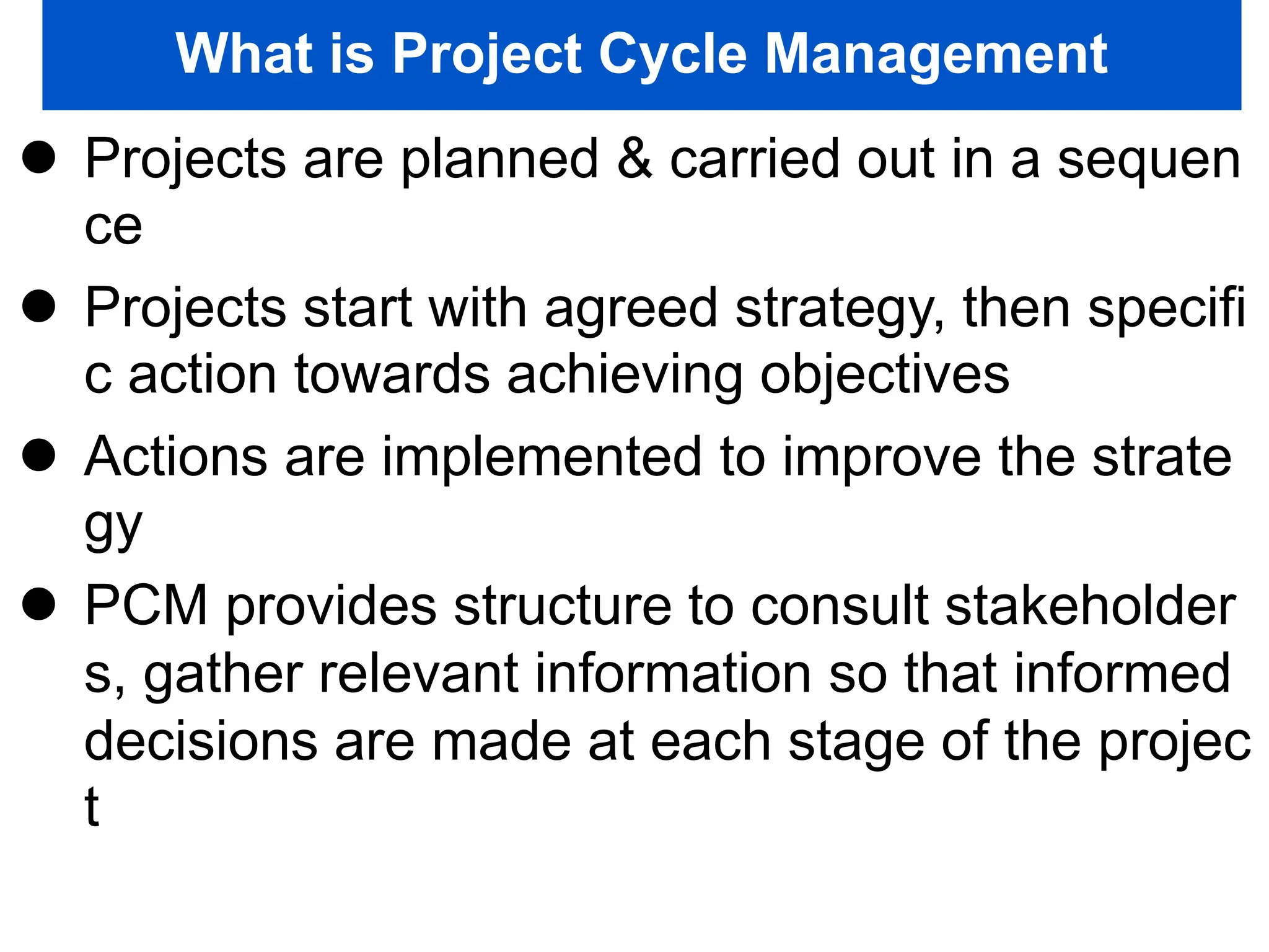 What is Project Cycle Management
 Projects are planned & carried out in a sequen
ce
 Projects start with agreed strategy, then specifi
c action towards achieving objectives
 Actions are implemented to improve the strate
gy
 PCM provides structure to consult stakeholder
s, gather relevant information so that informed
decisions are made at each stage of the projec
t
 