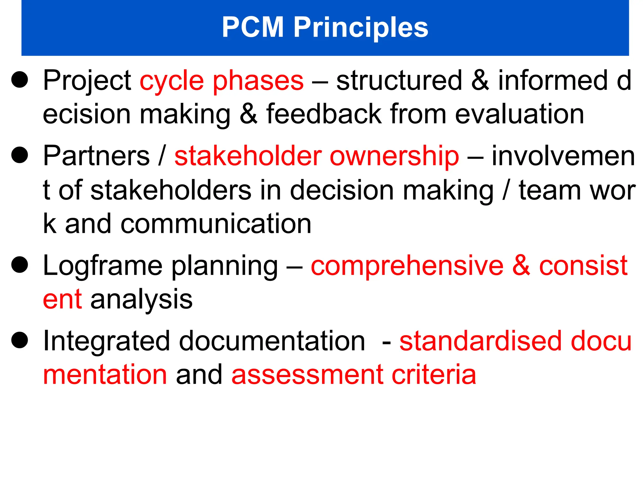 PCM Principles
 Project cycle phases – structured & informed d
ecision making & feedback from evaluation
 Partners / stakeholder ownership – involvemen
t of stakeholders in decision making / team wor
k and communication
 Logframe planning – comprehensive & consist
ent analysis
 Integrated documentation - standardised docu
mentation and assessment criteria
 