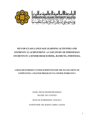 OUT-OF-CLASS LANGUAGE LEARNING ACTIVITIES AND
STUDENTS’ L2 ACHIVEMENT: A CASE STUDY OF INDONESIAN
STUDENTS IN A SENIOR HIGH SCHOOL, BANDUNG, INDONESIA.




A RESEARCH PROJECT PAPER SUBMITTED FOR THE FULFILLMENT OF
   COMPLETING A MASTER PROGRAM VIA COURSE-WORK ONLY




               NAME: IHSAN IBADDURRAHMAN
                    MATRIC NO: G1025429

               DATE OF SUBMISSION: 25/06/2012

            SUPERVISOR: DR. ROZINA ABDUL GHANI



                                                            1
 