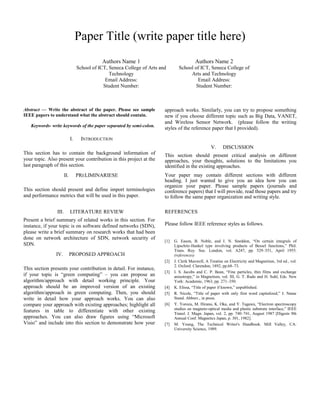 Paper Title (write paper title here)
Authors Name 1
School of ICT, Seneca College of Arts and
Technology
Email Address:
Student Number:
Authors Name 2
School of ICT, Seneca College of
Arts and Technology
Email Address:
Student Number:
Abstract — Write the abstract of the paper. Please see sample
IEEE papers to understand what the abstract should contain.
Keywords- write keywords of the paper separated by semi-colon.
I. INTRODUCTION
This section has to contain the background information of
your topic. Also present your contribution in this project at the
last paragraph of this section.
II. PRELIMINARIESE
This section should present and define import terminologies
and performance metrics that will be used in this paper.
III. LITERATURE REVIEW
Present a brief summary of related works in this section. For
instance, if your topic is on software defined networks (SDN),
please write a brief summary on research works that had been
done on network architecture of SDN, network security of
SDN.
IV. PROPOSED APPROACH
This section presents your contribution in detail. For instance,
if your topic is “green computing” – you can propose an
algorithm/approach with detail working principle. Your
approach should be an improved version of an existing
algorithm/approach in green computing. Then, you should
write in detail how your approach works. You can also
compare your approach with existing approaches; highlight all
features in table to differentiate with other existing
approaches. You can also draw figures using “Microsoft
Visio” and include into this section to demonstrate how your
approach works. Similarly, you can try to propose something
new if you choose different topic such as Big Data, VANET,
and Wireless Sensor Network. (please follow the writing
styles of the reference paper that I provided).
V. DISCUSSION
This section should present critical analysis on different
approaches, your thoughts, solutions to the limitations you
identified in the existing approaches.
Your paper may contain different sections with different
heading. I just wanted to give you an idea how you can
organize your paper. Please sample papers (journals and
conference papers) that I will provide, read those papers and try
to follow the same paper organization and writing style.
REFERENCES
Please follow IEEE reference styles as follows.
[1] G. Eason, B. Noble, and I. N. Sneddon, “On certain integrals of
Lipschitz-Hankel type involving products of Bessel functions,” Phil.
Trans. Roy. Soc. London, vol. A247, pp. 529–551, April 1955.
(references)
[2] J. Clerk Maxwell, A Treatise on Electricity and Magnetism, 3rd ed., vol.
2. Oxford: Clarendon, 1892, pp.68–73.
[3] I. S. Jacobs and C. P. Bean, “Fine particles, thin films and exchange
anisotropy,” in Magnetism, vol. III, G. T. Rado and H. Suhl, Eds. New
York: Academic, 1963, pp. 271–350.
[4] K. Elissa, “Title of paper if known,” unpublished.
[5] R. Nicole, “Title of paper with only first word capitalized,” J. Name
Stand. Abbrev., in press.
[6] Y. Yorozu, M. Hirano, K. Oka, and Y. Tagawa, “Electron spectroscopy
studies on magneto-optical media and plastic substrate interface,” IEEE
Transl. J. Magn. Japan, vol. 2, pp. 740–741, August 1987 [Digests 9th
Annual Conf. Magnetics Japan, p. 301, 1982].
[7] M. Young, The Technical Writer's Handbook. Mill Valley, CA:
University Science, 1989.
 