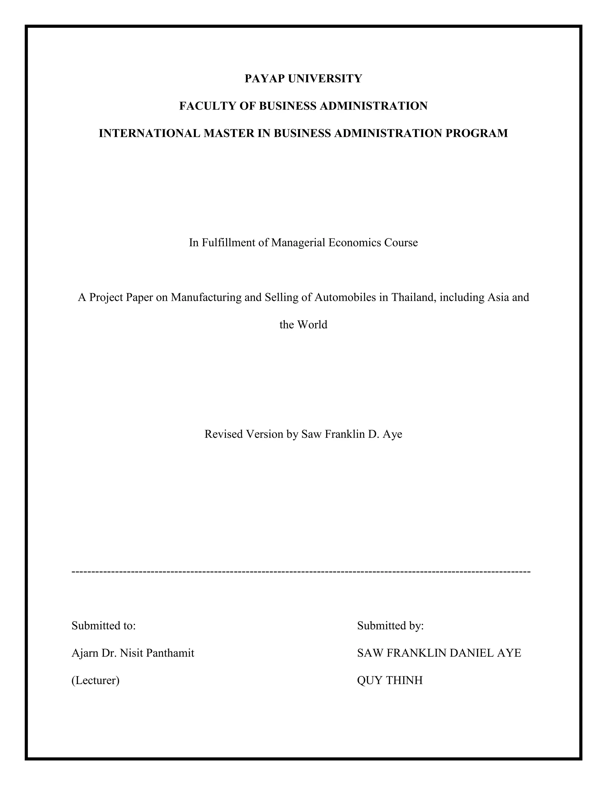 PAYAP UNIVERSITY
FACULTY OF BUSINESS ADMINISTRATION
INTERNATIONAL MASTER IN BUSINESS ADMINISTRATION PROGRAM
In Fulfillment of Managerial Economics Course
A Project Paper on Manufacturing and Selling of Automobiles in Thailand, including Asia and
the World
Revised Version by Saw Franklin D. Aye
--------------------------------------------------------------------------------------------------------------------
Submitted to: Submitted by:
Ajarn Dr. Nisit Panthamit SAW FRANKLIN DANIEL AYE
(Lecturer) QUY THINH