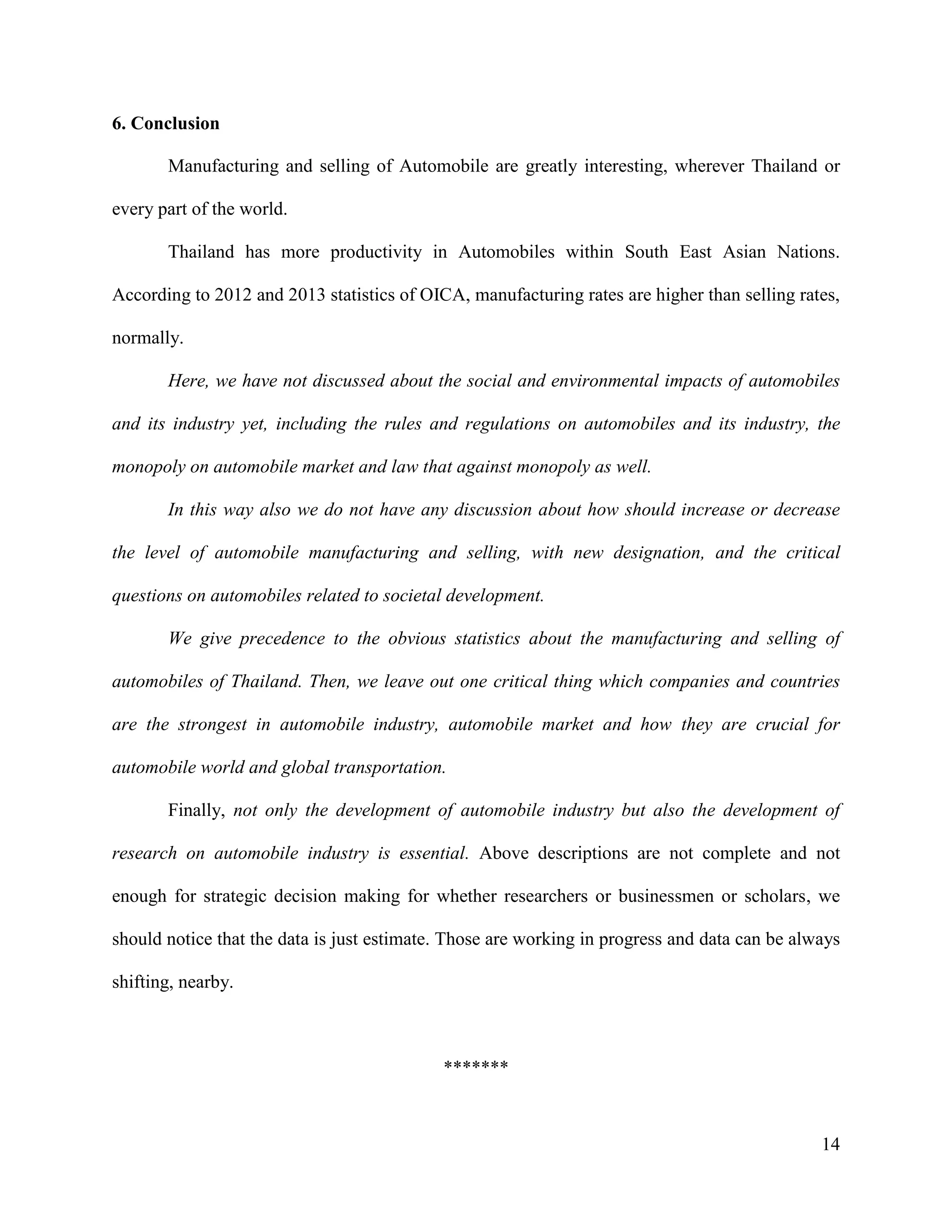 14
6. Conclusion
Manufacturing and selling of Automobile are greatly interesting, wherever Thailand or
every part of the world.
Thailand has more productivity in Automobiles within South East Asian Nations.
According to 2012 and 2013 statistics of OICA, manufacturing rates are higher than selling rates,
normally.
Here, we have not discussed about the social and environmental impacts of automobiles
and its industry yet, including the rules and regulations on automobiles and its industry, the
monopoly on automobile market and law that against monopoly as well.
In this way also we do not have any discussion about how should increase or decrease
the level of automobile manufacturing and selling, with new designation, and the critical
questions on automobiles related to societal development.
We give precedence to the obvious statistics about the manufacturing and selling of
automobiles of Thailand. Then, we leave out one critical thing which companies and countries
are the strongest in automobile industry, automobile market and how they are crucial for
automobile world and global transportation.
Finally, not only the development of automobile industry but also the development of
research on automobile industry is essential. Above descriptions are not complete and not
enough for strategic decision making for whether researchers or businessmen or scholars, we
should notice that the data is just estimate. Those are working in progress and data can be always
shifting, nearby.
*******