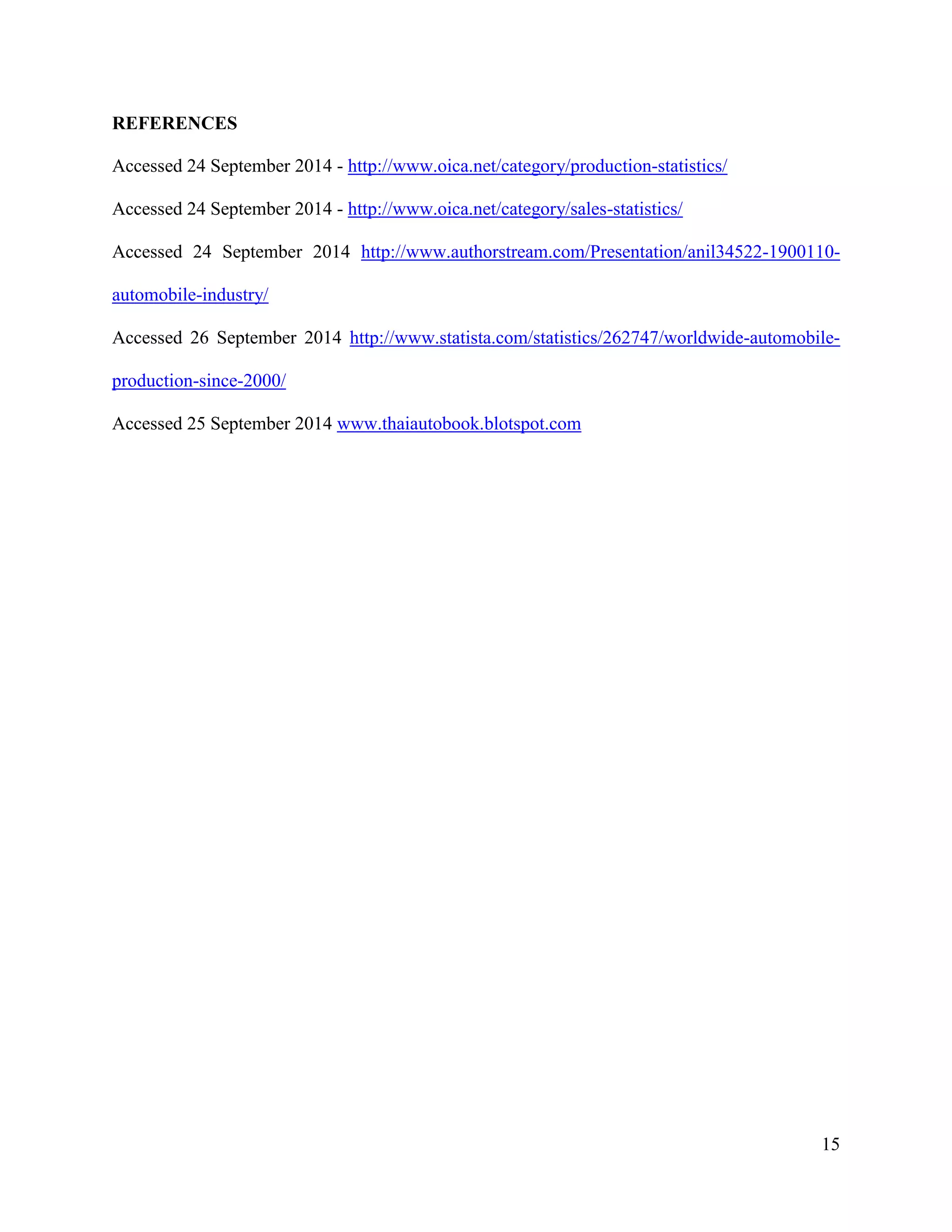 15
REFERENCES
Accessed 24 September 2014 - http://www.oica.net/category/production-statistics/
Accessed 24 September 2014 - http://www.oica.net/category/sales-statistics/
Accessed 24 September 2014 http://www.authorstream.com/Presentation/anil34522-1900110-
automobile-industry/
Accessed 26 September 2014 http://www.statista.com/statistics/262747/worldwide-automobile-
production-since-2000/
Accessed 25 September 2014 www.thaiautobook.blotspot.com
 