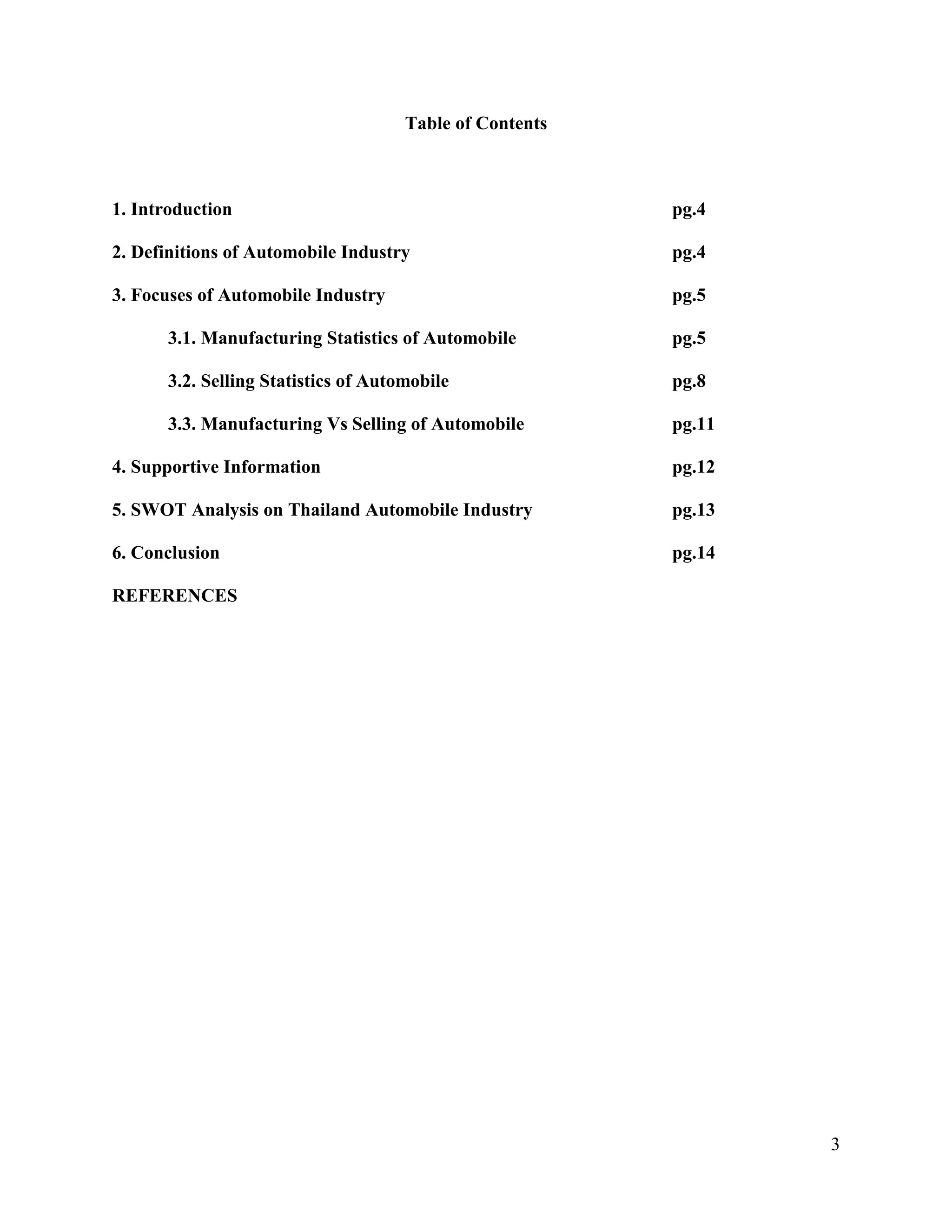 3
Table of Contents
1. Introduction pg.4
2. Definitions of Automobile Industry pg.4
3. Focuses of Automobile Industry pg.5
3.1. Manufacturing Statistics of Automobile pg.5
3.2. Selling Statistics of Automobile pg.8
3.3. Manufacturing Vs Selling of Automobile pg.11
4. Supportive Information pg.12
5. SWOT Analysis on Thailand Automobile Industry pg.13
6. Conclusion pg.14
REFERENCES