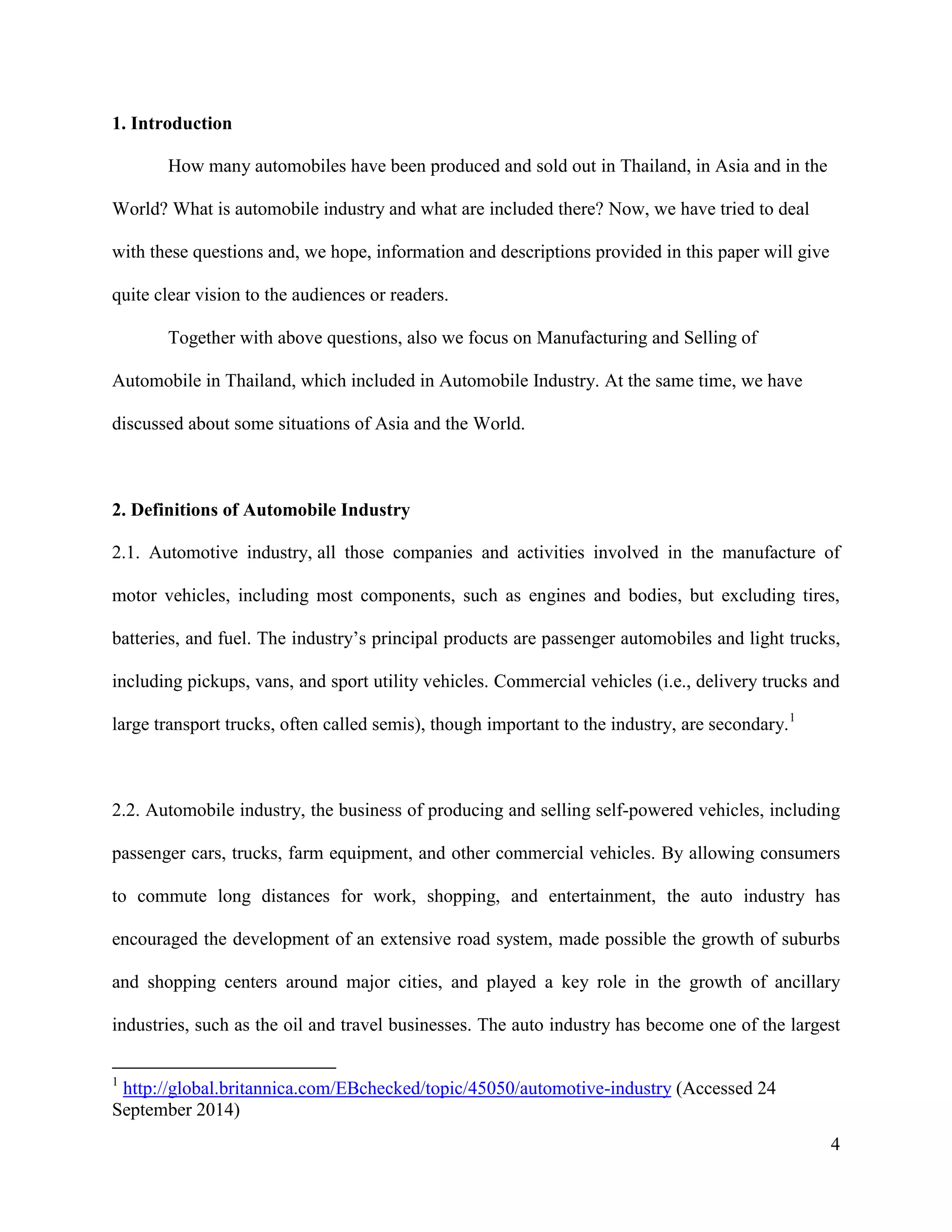 4
1. Introduction
How many automobiles have been produced and sold out in Thailand, in Asia and in the
World? What is automobile industry and what are included there? Now, we have tried to deal
with these questions and, we hope, information and descriptions provided in this paper will give
quite clear vision to the audiences or readers.
Together with above questions, also we focus on Manufacturing and Selling of
Automobile in Thailand, which included in Automobile Industry. At the same time, we have
discussed about some situations of Asia and the World.
2. Definitions of Automobile Industry
2.1. Automotive industry, all those companies and activities involved in the manufacture of
motor vehicles, including most components, such as engines and bodies, but excluding tires,
batteries, and fuel. The industry’s principal products are passenger automobiles and light trucks,
including pickups, vans, and sport utility vehicles. Commercial vehicles (i.e., delivery trucks and
large transport trucks, often called semis), though important to the industry, are secondary.1
2.2. Automobile industry, the business of producing and selling self-powered vehicles, including
passenger cars, trucks, farm equipment, and other commercial vehicles. By allowing consumers
to commute long distances for work, shopping, and entertainment, the auto industry has
encouraged the development of an extensive road system, made possible the growth of suburbs
and shopping centers around major cities, and played a key role in the growth of ancillary
industries, such as the oil and travel businesses. The auto industry has become one of the largest
1
http://global.britannica.com/EBchecked/topic/45050/automotive-industry (Accessed 24
September 2014)