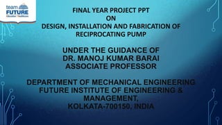 FINAL YEAR PROJECT PPT
ON
DESIGN, INSTALLATION AND FABRICATION OF
RECIPROCATING PUMP
UNDER THE GUIDANCE OF
DR. MANOJ KUMAR BARAI
ASSOCIATE PROFESSOR
DEPARTMENT OF MECHANICAL ENGINEERING
FUTURE INSTITUTE OF ENGINEERING &
MANAGEMENT,
KOLKATA-700150, INDIA
 