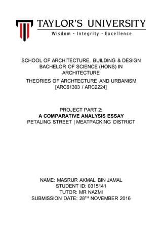 SCHOOL OF ARCHITECTURE, BUILDING & DESIGN
BACHELOR OF SCIENCE (HONS) IN
ARCHITECTURE
THEORIES OF ARCHTECTURE AND URBANISM
[ARC61303 / ARC2224]
PROJECT PART 2:
A COMPARATIVE ANALYSIS ESSAY
PETALING STREET | MEATPACKING DISTRICT
NAME: MASRUR AKMAL BIN JAMAL
STUDENT ID: 0315141
TUTOR: MR NAZMI
SUBMISSION DATE: 28TH
NOVEMBER 2016
 