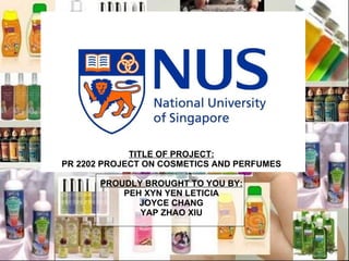 TITLE OF PROJECT: PR 2202 PROJECT ON COSMETICS AND PERFUMES PROUDLY BROUGHT TO YOU BY: PEH XYN YEN LETICIA JOYCE CHANG YAP ZHAO XIU 