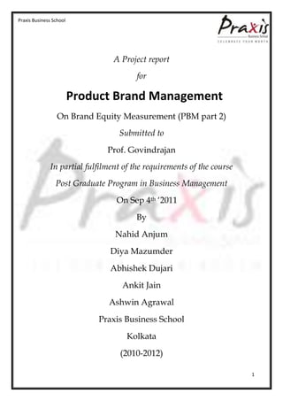 Praxis Business School




                                 A Project report
                                        for

                         Product Brand Management
                  On Brand Equity Measurement (PBM part 2)
                                  Submitted to
                               Prof. Govindrajan
              In partial fulfilment of the requirements of the course
                 Post Graduate Program in Business Management
                                  On Sep 4th ‘2011
                                        By
                                 Nahid Anjum
                                Diya Mazumder
                                Abhishek Dujari
                                   Ankit Jain
                               Ashwin Agrawal
                             Praxis Business School
                                     Kolkata
                                   (2010-2012)

                                                                        1
 