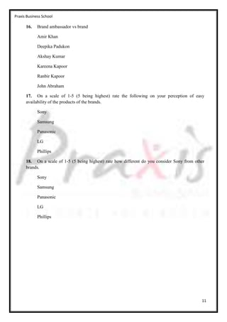 Praxis Business School

      16.    Brand ambassador vs brand

             Amir Khan

             Deepika Padukon

             Akshay Kumar

             Kareena Kapoor

             Ranbir Kapoor

             John Abraham

      17. On a scale of 1-5 (5 being highest) rate the following on your perception of easy
      availability of the products of the brands.

             Sony

             Samsung

             Panasonic

             LG

             Phillips

      18. On a scale of 1-5 (5 being highest) rate how different do you consider Sony from other
      brands.

             Sony

             Samsung

             Panasonic

             LG

             Phillips




                                                                                              11
 