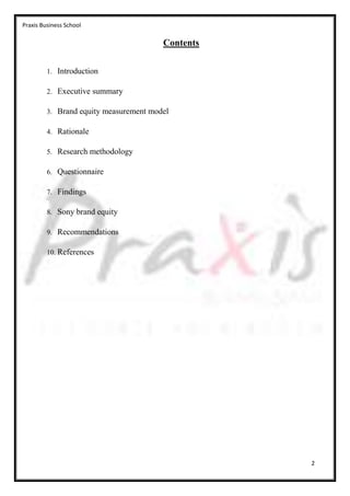 Praxis Business School

                                        Contents

         1. Introduction

         2. Executive summary

         3. Brand equity measurement model

         4. Rationale

         5. Research methodology

         6. Questionnaire

         7. Findings

         8. Sony brand equity

         9. Recommendations

         10. References




                                                   2
 