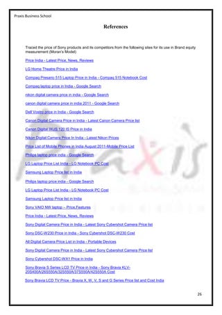 Praxis Business School

                                                       References


      Traced the price of Sony products and its competitors from the following sites for its use in Brand equity
      measurement (Moran’s Model)

      Price India - Latest Price, News, Reviews

      LG Home Theatre Price in India

      Compaq Presario 515 Laptop Price in India - Compaq 515 Notebook Cost

      Compaq laptop price in India - Google Search

      nikon digital camera price in india - Google Search

      canon digital camera price in india 2011 - Google Search

      Dell Vostro price in India - Google Search

      Canon Digital Camera Price in India - Latest Canon Camera Price list

      Canon Digital IXUS 120 IS Price in India

      Nikon Digital Camera Price In India - Latest Nikon Prices

      Price List of Mobile Phones in India August 2011-Mobile Price List

      Philips laptop price india - Google Search

      LG Laptop Price List India - LG Notebook PC Cost

      Samsung Laptop Price list in India

      Philips laptop price india - Google Search

      LG Laptop Price List India - LG Notebook PC Cost

      Samsung Laptop Price list in India

      Sony VAIO NW laptop – Price,Features

      Price India - Latest Price, News, Reviews

      Sony Digital Camera Price in India - Latest Sony Cybershot Camera Price list

      Sony DSC-W230 Price in India - Sony Cybershot DSC-W230 Cost

      All Digital Camera Price List in India - Portable Devices

      Sony Digital Camera Price in India - Latest Sony Cybershot Camera Price list

      Sony Cybershot DSC-WX1 Price in India

      Sony Bravia S Series LCD TV Price in India - Sony Bravia KLV-
      20S400A/26S550A/32S550A/37S550A/42S550A Cost

      Sony Bravia LCD TV Price - Bravia X, W, V, S and G Series Price list and Cost India


                                                                                                                   26
 