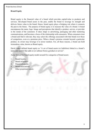 Praxis Business School

      Brand Equity



      Brand equity is the financial value of a brand which provides capital/value to products and
      services. Developed brand assets in the past, enable the brand to leverage its strength and
      delivers future value to the brand. Hence, brand equity plays a bridging role where it connects
      the past to the future. The purpose of brand equity is to measure the value of a brand. A brand
      encompasses the name, logo. Image and perceptions that identify a product, service, or provider
      in the minds of the customers. It takes shape in advertising, packaging and other marketing
      communications, and becomes a focus of the relationship with consumers. When consumers trust
      a brand and find it relevant, they may select the offerings associated with that brand over those
      of competitors, even at a premium price. When a brand’s promise extends beyond a particular
      product, its owner may leverage it to newer markets. For, all these reasons, a brand can hold
      tremendous value, known as Brand equity.

      David Aaker defined brand equity as “A set of brand assets (or liabilities) linked to a brand’s
      name and symbol that adds to (or subtract from) q product or service”.

      Aaker formed his brand equity model around five categories of brand assets:

      1.     Brand loyalty
      2.     Brand awareness
      3.     Perceived quality
      4.     Brand associations
      5.     Other proprietary assets




                                                                                                     3
 