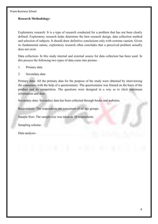 Praxis Business School

      Research Methodology:



      Exploratory research: It is a type of research conducted for a problem that has not been clearly
      defined. Exploratory research helps determine the best research design, data collection method
      and selection of subjects. It should draw definitive conclusions only with extreme caution. Given
      its fundamental nature, exploratory research often concludes that a perceived problem actually
      does not exist.

      Data collection- In this study internal and external source for data collection has been used. In
      this process the following two types of data come into picture-

      1.     Primary data

      2.     Secondary data

      Primary data- All the primary data for the purpose of the study were obtained by interviewing
      the consumers with the help of a questionnaire. The questionnaire was framed on the basis of the
      product and its competition. The questions were designed in a way as to elicit maximum
      information and data.

      Secondary data- Secondary data has been collected through books and websites.

      Respondents- The respondents are consumers of all age groups.

      Sample Size- The sample size was taken as 50 respondents.

      Sampling scheme-

      Data analysis-




                                                                                                     6
 