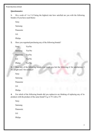 Praxis Business School

      Questionnaire:

      1.   On a scale of 1 to 5 (5 being the highest) rate how satisfied are you with the following
      brands ( If you have used them)-

             Sony

             Samsung

             Panasonic

             LG

             Philips

      2.     Have you regretted purchasing any of the following brands?

             Sony         Yes/No

             Samsung      Yes/No

             Panasonic    Yes/No

             LG           Yes/No

             Philips      Yes/No

      3.    Have any of the following brands ever made you feel the following (1 for satisfaction, 2
      for delight and 3 for ecstasy)?

             Sony

             Samsung

             Panasonic

             LG

             Philips

      4.   For which of the following brands did you replace/or are thinking of replacing any of its
      products with the product of the same brand? E.g A TV with a TV

             Sony

             Samsung

             Panasonic

             LG

             Philips



                                                                                                  7
 