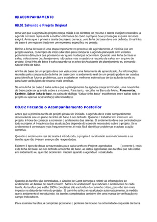 08 ACOMPANHAMENTO
08.01 Salvando o Projeto Original
Uma vez que a agenda do projeto esteja criada e os conflitos de recurso e tarefa estejam resolvidos, a
agenda corrente representa a melhor estimativa de como o projeto deve prosseguir e quais recursos
exigirá. Antes que a primeira tarefa do projeto comece, uma linha de base deve ser definida. Uma linha
de base é um registro tirado em um momento específico no projeto.
Definir a linha de base é uma etapa importante no processo de agendamento. A medida que um
projeto avança, os tempos de início são úteis para comparar a agenda planejada com versões
posteriores dela para que possamos ver quais mudanças ocorreram. Quando uma linha de base é
salva, o Assistente de planejamento não avisa mais o usuário a respeito de salvar um arquivo de
projeto. Uma linha de base é salva usando-se o aviso do Assistente de planejamento ou comando
Salvar linha de base.
A linha de base de um projeto deve ser vista como uma ferramenta de aprendizado. As informações
reunidas pela comparação da linha de base com o andamento real de um projeto podem ser usadas
para identificar futuros problemas, para estabelecer melhores estimativas de duração de tarefa ou
para fazer atribuições de recurso mais precisas.
Se uma linha de base é salva antes que o planejamento da agenda esteja terminado, uma nova linha
de base pode ser gravada sobre a existente. Para tanto, escolha na Barra de Menu: Ferramentas,
Controle, Salvar linha de base, na caixa de diálogo “Salvar linha base” escolhendo entre salvar todo o
projeto ou apenas a(s) tarefa(s) selecionada(s).
08.02 Fazendo o Acompanhamento Posterior
Antes que a primeira tarefa do projeto possa ser iniciada, a agenda deve estar completamente
desenvolvida em um plano de linha de base à ser definida. Quando o trabalho tem início em um
projeto, é hora de começar a controlar o andamento das tarefas. O andamento deve ser controlado por
todo o projeto. A frequência das atualizações depende do controle necessário sobre o projeto. Se o
andamento é controlado mais frequentemente, é mais fácil identificar problemas e adotar a ação
corretiva.
Quando o andamento real de tarefa é introduzido, o projeto é recalculado automaticamente e as
tarefas que não tiveram avanço são reagendadas.
Existem 3 tipos de datas armazenadas para cada tarefa no Project: agendadas ( corrente ), reais
e de linha de base. Ao ser definida uma linha de base, as datas agendadas das tarefas que não estão
em andamento ou que não ocorreram mudam quando a agenda é recalculada.
Quando as tarefas são controladas, o Gráfico de Gantt começa a refletir as informações de
andamento. As barras de Gantt contêm barras de andamento que indicam o andamento de cada
tarefa. As tarefas que estão 100% completas são excluídas do caminho crítico, pois não tem mais
impacto na data de término do projeto. O caminho crítico é recalculado automaticamente, à medida
que o andamento é introduzindo. As tarefas completadas também têm uma marca de verificação no
campo Indicadores.
Para assinalar tarefas já cumpridas posicione o ponteiro do mouse na extremidade esquerda da barra
 